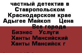 частный детектив в Ставропольском,Краснодарском крае,Адыгее(Майкоп) › Цена ­ 3 000 - Все города Бизнес » Услуги   . Ханты-Мансийский,Ханты-Мансийск г.